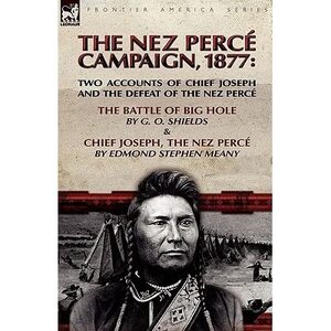 The Nez Perce Campaign, 1877: Two Accounts of Chief Joseph and the Defeat of the Nez Perce---the Battle of Big Hole & Chief Joseph, the Nez Perce